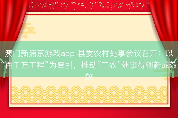 澳门新浦京游戏app 县委农村处事会议召开：以“百千万工程”为牵引，推动“三农”处事得到新成效