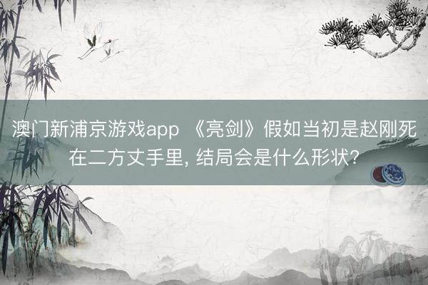 澳门新浦京游戏app 《亮剑》假如当初是赵刚死在二方丈手里, 结局会是什么形状?