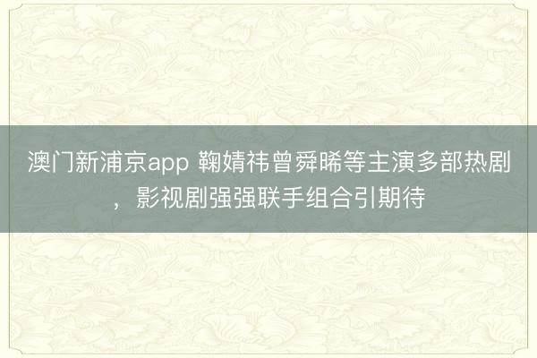 澳门新浦京app 鞠婧祎曾舜晞等主演多部热剧，影视剧强强联手组合引期待