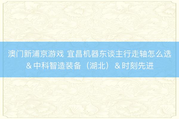 澳门新浦京游戏 宜昌机器东谈主行走轴怎么选&中科智造装备(湖北)&时刻先进