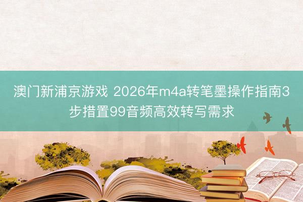 澳门新浦京游戏 2026年m4a转笔墨操作指南3步措置99音频高效转写需求