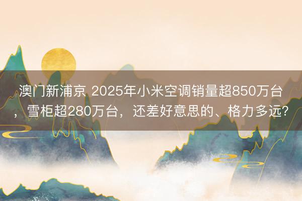 澳门新浦京 2025年小米空调销量超850万台，雪柜超280万台，还差好意思的、格力多远？