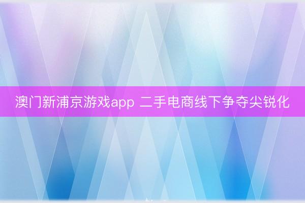 澳门新浦京游戏app 二手电商线下争夺尖锐化