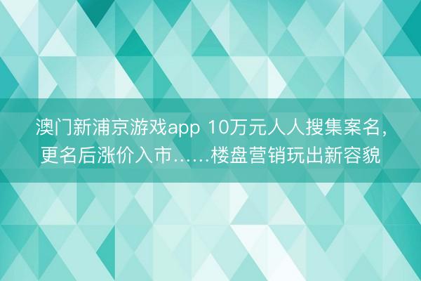 澳门新浦京游戏app 10万元人人搜集案名,更名后涨价入市……楼盘营销玩出新容貌