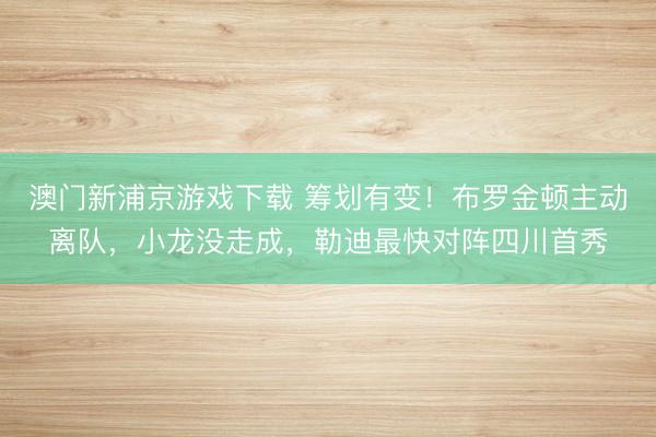 澳门新浦京游戏下载 筹划有变!布罗金顿主动离队,小龙没走成,勒迪最快对阵四川首秀