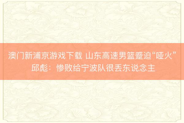 澳门新浦京游戏下载 山东高速男篮蹙迫“哑火” 邱彪:惨败给宁波队很丢东说念主