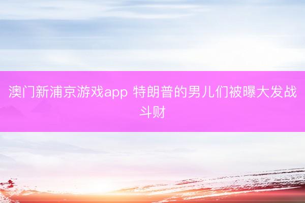 澳门新浦京游戏app 特朗普的男儿们被曝大发战斗财