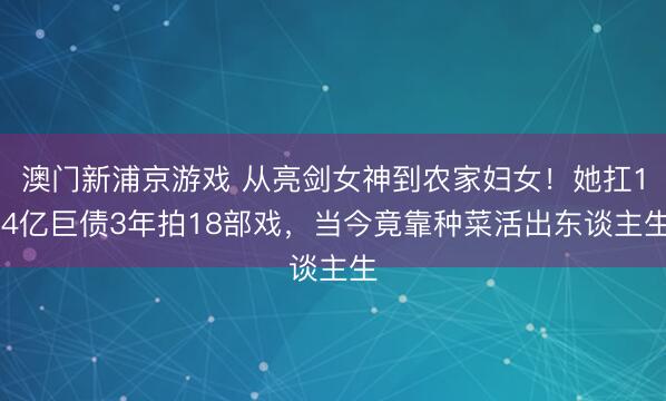澳门新浦京游戏 从亮剑女神到农家妇女！她扛1.4亿巨债3年拍18部戏，当今竟靠种菜活出东谈主生