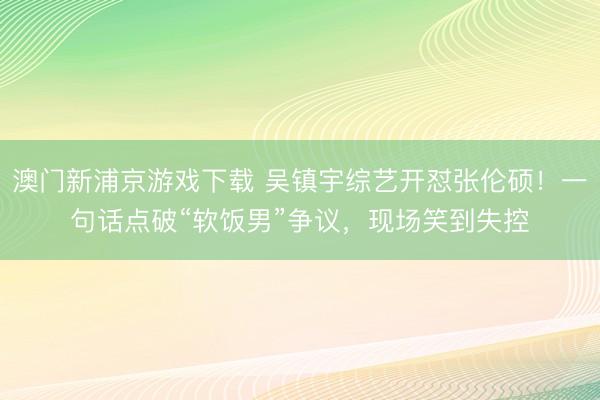 澳门新浦京游戏下载 吴镇宇综艺开怼张伦硕!一句话点破“软饭男”争议,现场笑到失控
