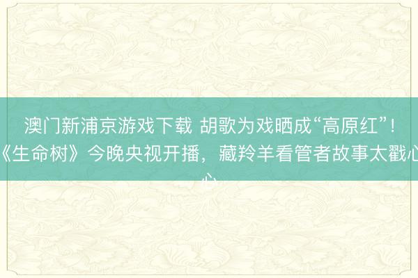 澳门新浦京游戏下载 胡歌为戏晒成“高原红”!《生命树》今晚央视开播,藏羚羊看管者故事太戳心