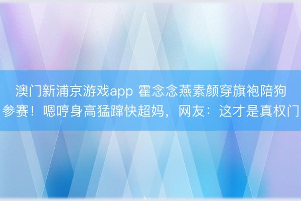 澳门新浦京游戏app 霍念念燕素颜穿旗袍陪狗参赛!嗯哼身高猛蹿快超妈,网友:这才是真权门