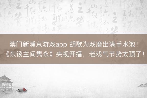 澳门新浦京游戏app 胡歌为戏磨出满手水泡！《东谈主间隽永》央视开播，老戏气节势太顶了！