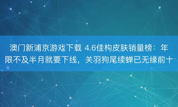澳门新浦京游戏下载 4.6佳构皮肤销量榜：年限不及半月就要下线，关羽狗尾续蝉已无缘前十