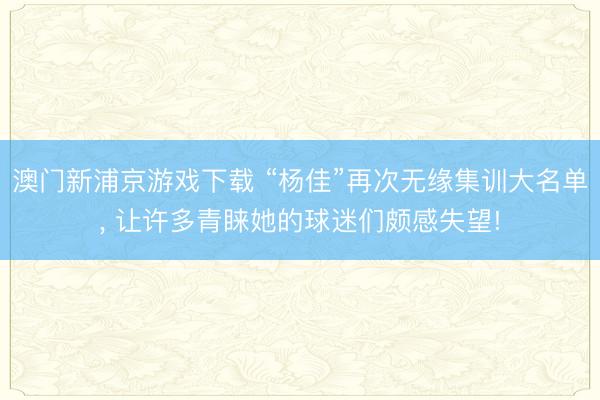 澳门新浦京游戏下载 “杨佳”再次无缘集训大名单, 让许多青睐她的球迷们颇感失望!