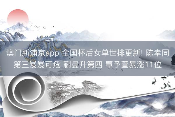 澳门新浦京app 全国杯后女单世排更新! 陈幸同第三岌岌可危 蒯曼升第四 覃予萱暴涨11位