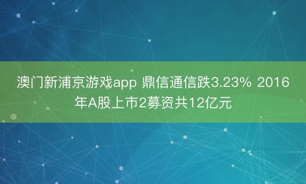 澳门新浦京游戏app 鼎信通信跌3.23% 2016年A股上市2募资共12亿元