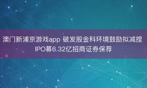 澳门新浦京游戏app 破发股金科环境鼓励拟减捏 IPO募6.32亿招商证券保荐