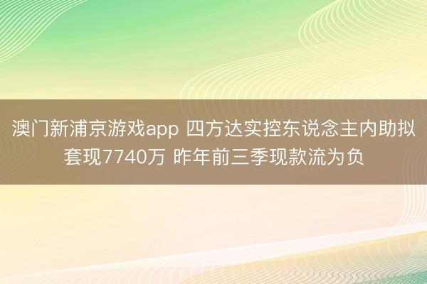澳门新浦京游戏app 四方达实控东说念主内助拟套现7740万 昨年前三季现款流为负