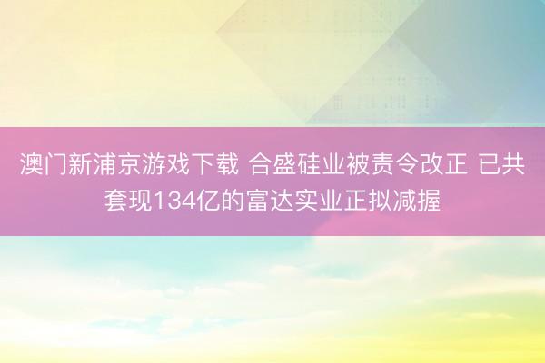 澳门新浦京游戏下载 合盛硅业被责令改正 已共套现134亿的富达实业正拟减握