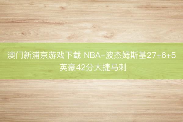 澳门新浦京游戏下载 NBA-波杰姆斯基27+6+5 英豪42分大捷马刺