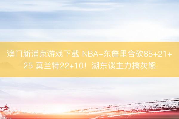 澳门新浦京游戏下载 NBA-东詹里合砍85+21+25 莫兰特22+10!湖东谈主力擒灰熊