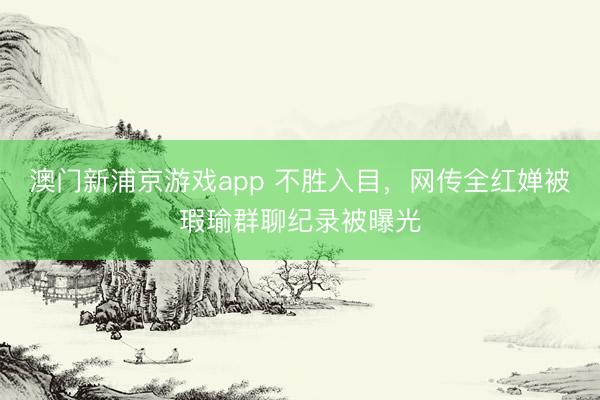澳门新浦京游戏app 不胜入目，网传全红婵被瑕瑜群聊纪录被曝光