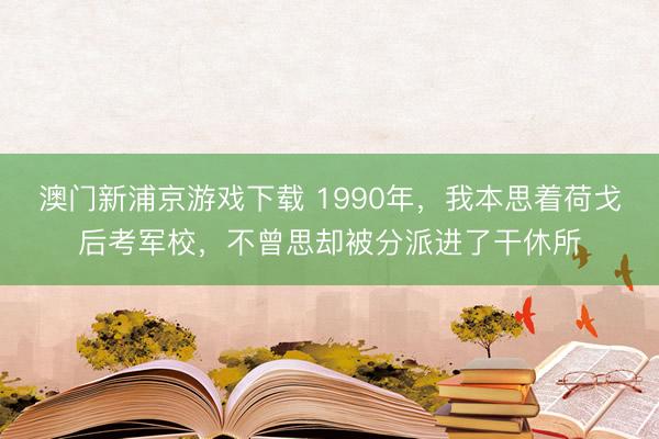 澳门新浦京游戏下载 1990年,我本思着荷戈后考军校,不曾思却被分派进了干休所