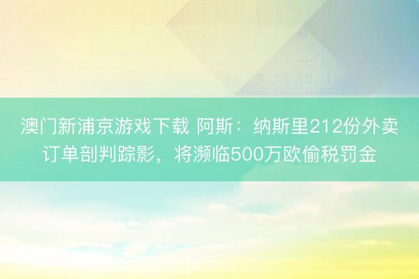 澳门新浦京游戏下载 阿斯:纳斯里212份外卖订单剖判踪影,将濒临500万欧偷税罚金