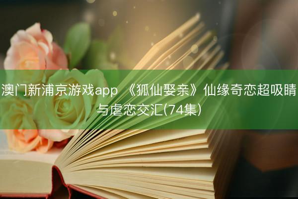 澳门新浦京游戏app 《狐仙娶亲》仙缘奇恋超吸睛与虐恋交汇(74集)