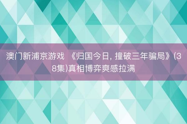 澳门新浦京游戏 《归国今日， 撞破三年骗局》(38集)真相博弈爽感拉满