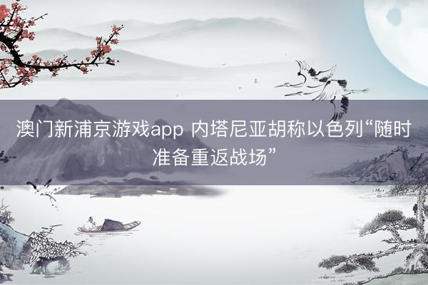 澳门新浦京游戏app 内塔尼亚胡称以色列“随时准备重返战场”