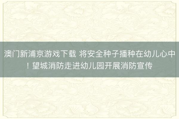 澳门新浦京游戏下载 将安全种子播种在幼儿心中! 望城消防走进幼儿园开展消防宣传