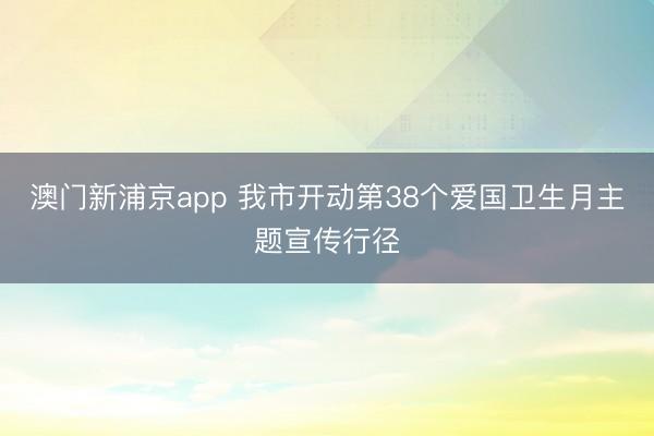 澳门新浦京app 我市开动第38个爱国卫生月主题宣传行径
