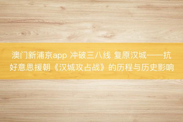 澳门新浦京app 冲破三八线 复原汉城——抗好意思援朝《汉城攻占战》的历程与历史影响