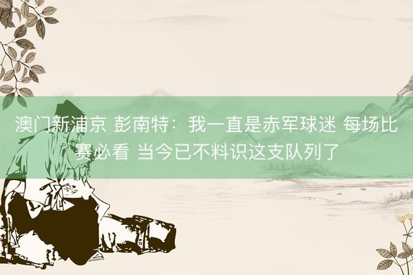 澳门新浦京 彭南特：我一直是赤军球迷 每场比赛必看 当今已不料识这支队列了