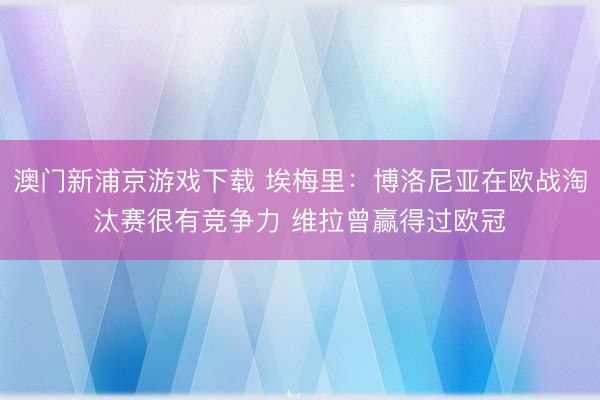澳门新浦京游戏下载 埃梅里:博洛尼亚在欧战淘汰赛很有竞争力 维拉曾赢得过欧冠