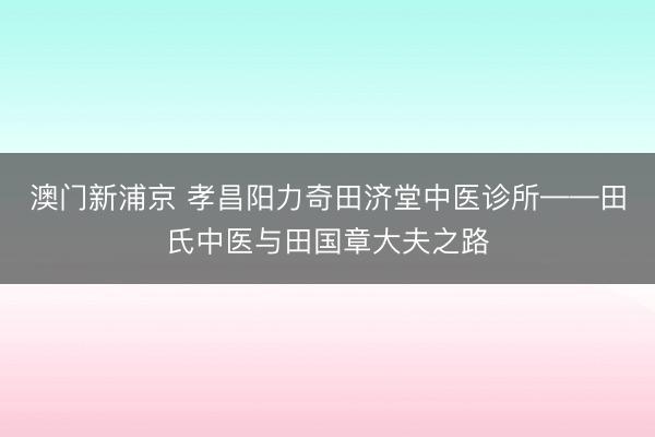 澳门新浦京 孝昌阳力奇田济堂中医诊所——田氏中医与田国章大夫之路