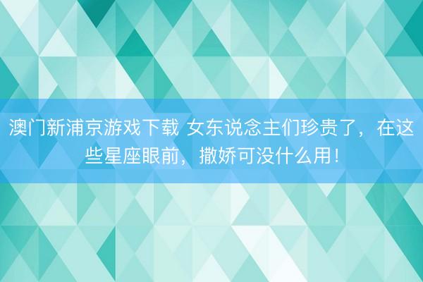 澳门新浦京游戏下载 女东说念主们珍贵了，在这些星座眼前，撒娇可没什么用！