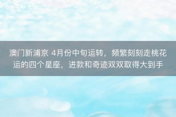 澳门新浦京 4月份中旬运转，频繁刻刻走桃花运的四个星座，进款和奇迹双双取得大到手