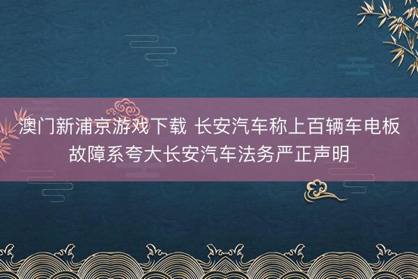 澳门新浦京游戏下载 长安汽车称上百辆车电板故障系夸大长安汽车法务严正声明