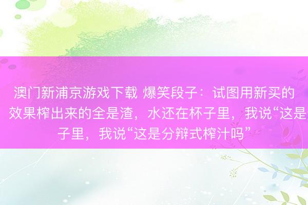 澳门新浦京游戏下载 爆笑段子：试图用新买的榨汁机榨果汁，效果榨出来的全是渣，水还在杯子里，我说“这是分辩式榨汁吗”