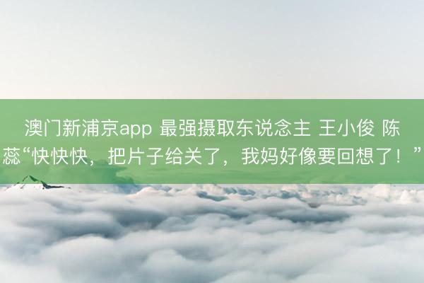 澳门新浦京app 最强摄取东说念主 王小俊 陈蕊“快快快，把片子给关了，我妈好像要回想了！”