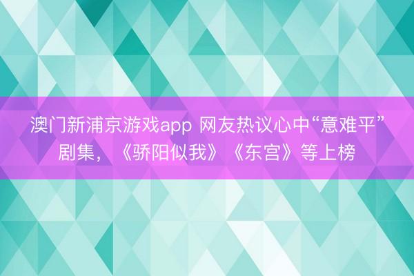 澳门新浦京游戏app 网友热议心中“意难平”剧集,《骄阳似我》《东宫》等上榜