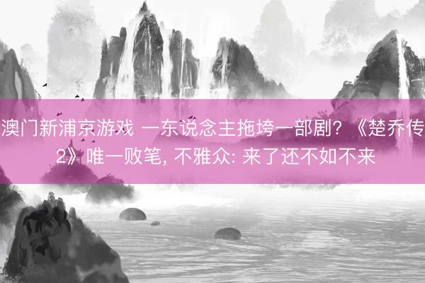 澳门新浦京游戏 一东说念主拖垮一部剧? 《楚乔传 2》唯一败笔， 不雅众: 来了还不如不来