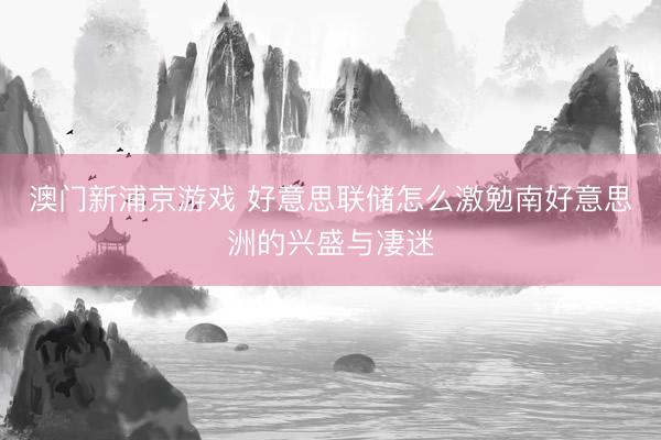澳门新浦京游戏 好意思联储怎么激勉南好意思洲的兴盛与凄迷