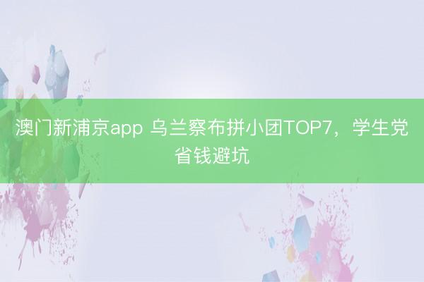 澳门新浦京app 乌兰察布拼小团TOP7，学生党省钱避坑