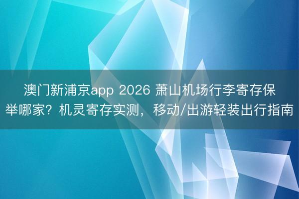 澳门新浦京app 2026 萧山机场行李寄存保举哪家?机灵寄存实测,移动/出游轻装出行指南