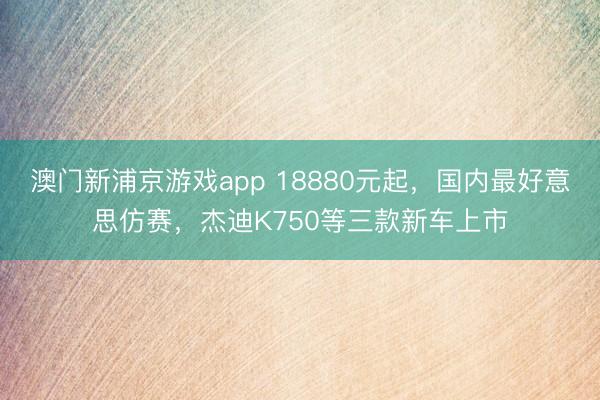 澳门新浦京游戏app 18880元起，国内最好意思仿赛，杰迪K750等三款新车上市
