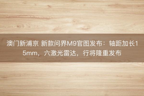 澳门新浦京 新款问界M9官图发布：轴距加长15mm，六激光雷达，行将隆重发布