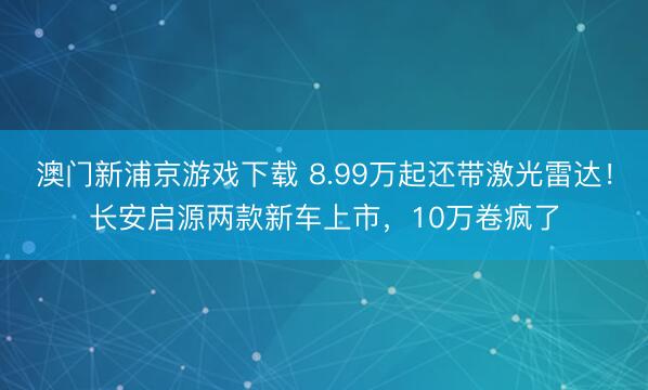澳门新浦京游戏下载 8.99万起还带激光雷达！长安启源两款新车上市，10万卷疯了